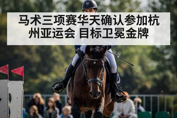 马术三项赛华天确认参加杭州亚运会 目标卫冕金牌